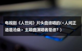 电视剧《人世间》片头曲谁唱的( 主题曲演唱者是谁？)（人世间电视剧插曲）