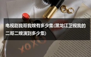 电视剧我哥我嫂有多少集(黑龙江卫视我的二哥二嫂演到多少集)（电视剧我哥我嫂二嫂是谁演的）