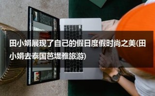 田小娟展现了自己的假日度假时尚之美(田小娟去泰国芭堤雅旅游)（田小娟是哪国人中国）