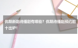 优酷新剧待播剧有哪些？优酷待播剧预约前十出炉！