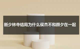 新少林寺结局为什么侯杰不和颜夕在一起（新少林寺结尾歌名）
