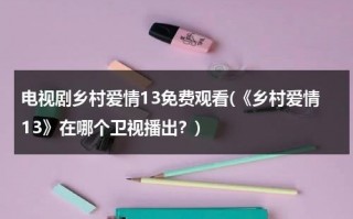 电视剧乡村爱情13免费观看(《乡村爱情13》在哪个卫视播出？)（乡村爱情13在哪频道播出）