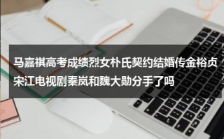 马嘉祺高考成绩烈女朴氏契约结婚传金裕贞宋江电视剧秦岚和魏大勋分手了吗
