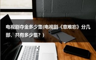 电视剧夺金多少集(电视剧《意难忘》分几部，共有多少集？)（意难忘大结局526全集剧情）
