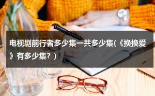 电视剧前行者多少集一共多少集(《换换爱》有多少集？)（前行者更新到多少集）