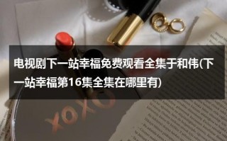 电视剧下一站幸福免费观看全集于和伟(下一站幸福第16集全集在哪里有)（下一站幸福免费观看全集剧情）