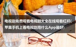 电视剧免费观看电视剧大全在线观看杠杆(苹果手机上看电视剧用什么App最好)（电视剧在线观看免费完整版高清）