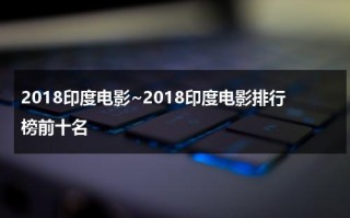 2018印度电影~2018印度电影排行榜前十名（2019年印度电影排行榜前十名）
