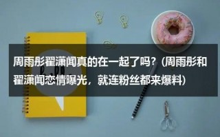 周雨彤翟潇闻真的在一起了吗？(周雨彤和翟潇闻恋情曝光，就连粉丝都来爆料)（采访周雨彤）