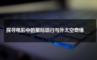 探寻电影中的星际旅行与外太空奇缘（美剧星际旅行）