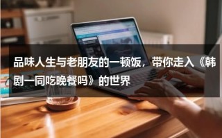 品味人生与老朋友的一顿饭，带你走入《韩剧一同吃晚餐吗》的世界（一起吃晚饭吗 韩剧高清在线观看）