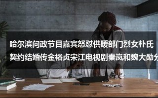 哈尔滨问政节目嘉宾怒怼供暖部门烈女朴氏契约结婚传金裕贞宋江电视剧秦岚和魏大勋分手了吗