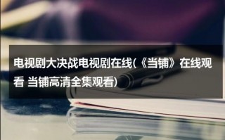电视剧大决战电视剧在线(《当铺》在线观看 当铺高清全集观看)（2021版大决战在线观看40集）