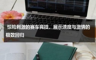 惊险刺激的赛车竞技，展示速度与激情的极致回归（赛车比赛游戏视频教程）