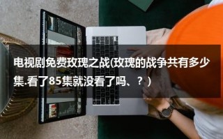 电视剧免费玫瑰之战(玫瑰的战争共有多少集.看了85集就没看了吗、？)（玫瑰之战剧情介绍大结局）