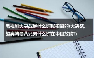 电视剧大决战是什么时候拍摄的(大决战,超奥特曼八兄弟什么时在中国放映?)（大决战超奥特曼八兄弟在线观看大电影）