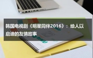 韩国电视剧《明星同伴2016》：给人以启迪的友情故事（韩国电视剧明星伙伴）