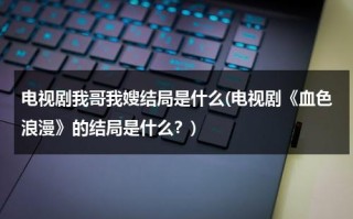 电视剧我哥我嫂结局是什么(电视剧《血色浪漫》的结局是什么？)（我哥我嫂电视剧人物介绍）