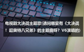 电视剧大决战主题歌(请问哪里有《大决战！超奥特八兄弟》的主题曲呀？V6演唱的)（大决战超奥特8兄弟在线播放国语版）