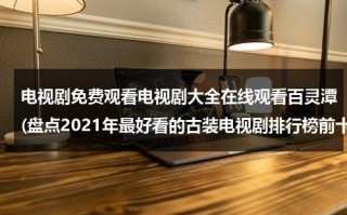 电视剧免费观看电视剧大全在线观看百灵潭(盘点2021年最好看的古装电视剧排行榜前十名，【在线观看】免费百度云资源)（电视剧免费全集在线观看百灵潭）