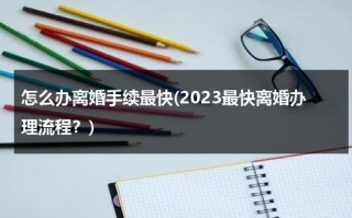 怎么办离婚手续最快(2023最快离婚办理流程？)（2021年怎样最快办理离婚）