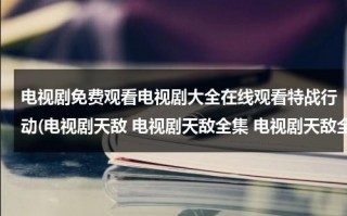 电视剧免费观看电视剧大全在线观看特战行动(电视剧天敌 电视剧天敌全集 电视剧天敌全集在线观看)（播放电视剧特战行动）