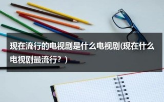 现在流行的电视剧是什么电视剧(现在什么电视剧最流行？)（现在的最流行的电视剧）