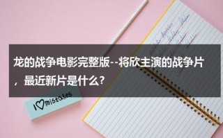 龙的战争电影完整版--将欣主演的战争片，最近新片是什么？