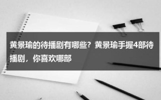 黄景瑜的待播剧有哪些？黄景瑜手握4部待播剧，你喜欢哪部