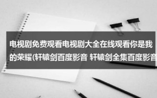 电视剧免费观看电视剧大全在线观看你是我的荣耀(轩辕剑百度影音 轩辕剑全集百度影音在线观看)（你是我的荣耀电视剧全集免费观看全集）