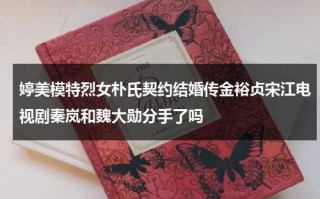 婷美模特烈女朴氏契约结婚传金裕贞宋江电视剧秦岚和魏大勋分手了吗