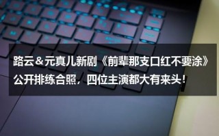 路云＆元真儿新剧《前辈那支口红不要涂》公开排练合照，四位主演都大有来头！（元真儿是单眼皮吗）