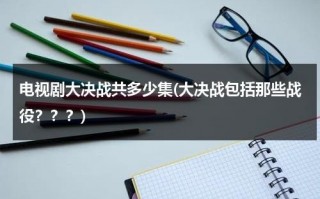 电视剧大决战共多少集(大决战包括那些战役？？？)（电视剧大决战共有多少集?）