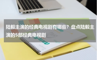 陆毅主演的经典电视剧有哪些？盘点陆毅主演的5部经典电视剧