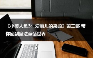 《小美人鱼3：爱丽儿的来源》第三部 带你回到魔法童话世界（小美人鱼3 爱丽儿的起源免费观看）