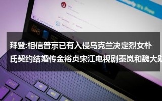 拜登:相信普京已有入侵乌克兰决定烈女朴氏契约结婚传金裕贞宋江电视剧秦岚和魏大勋分手了吗