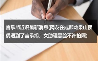 言承旭近况最新消息(网友在成都龙泉山顶偶遇到了言承旭，女助理黑脸不许拍照)（言承旭最新作品在线观看）