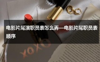 电影片尾演职员表怎么弄—电影片尾职员表顺序（电影片尾的名单叫什么）