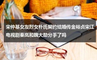 宋仲基女友烈女朴氏契约结婚传金裕贞宋江电视剧秦岚和魏大勋分手了吗