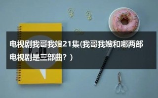 电视剧我哥我嫂21集(我哥我嫂和哪两部电视剧是三部曲？)（电视剧我哥我嫂一共多少集?）