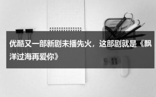 优酷又一部新剧未播先火，这部剧就是《飘洋过海再爱你》