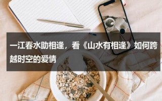 一江春水助相逢，看《山水有相逢》如何跨越时空的爱情（山水有相逢的上一句是什么）