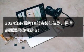 2024年必看的10部古装仙侠剧，杨洋赵丽颖最值得期待！
