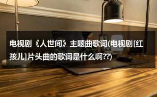 电视剧《人世间》主题曲歌词(电视剧[红孩儿]片头曲的歌词是什么啊??)（电影人世间插曲歌词）