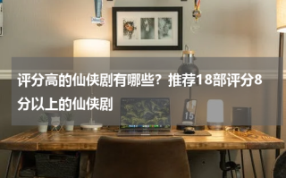 评分高的仙侠剧有哪些？推荐18部评分8分以上的仙侠剧