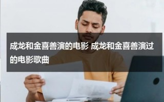 成龙和金喜善演的电影 成龙和金喜善演过的电影歌曲（成龙和金喜善唱的歌叫什么名字）