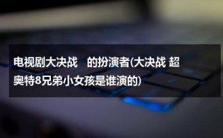 电视剧大决战   的扮演者(大决战 超奥特8兄弟小女孩是谁演的)（大决战 超奥特曼八兄弟演员表名单大全）