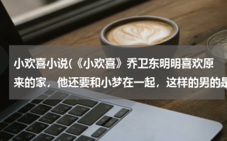 小欢喜小说(《小欢喜》乔卫东明明喜欢原来的家，他还要和小梦在一起，这样的男的是不是渣男?)