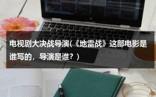 电视剧大决战导演(《地雷战》这部电影是谁写的，导演是谁？)（地雷战影片简介）