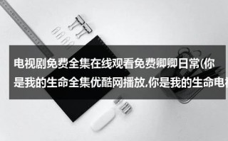 电视剧免费全集在线观看免费卿卿日常(你是我的生命全集优酷网播放,你是我的生命电视剧土豆网高清观看,你是我的生命40集全集在线观看)（你是我的生命电视剧百科免费观看）